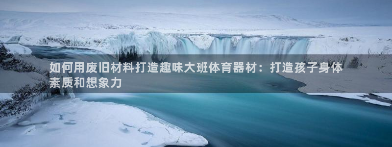 星奥娱乐招聘：如何用废旧材料打造趣味大班体育器材：打